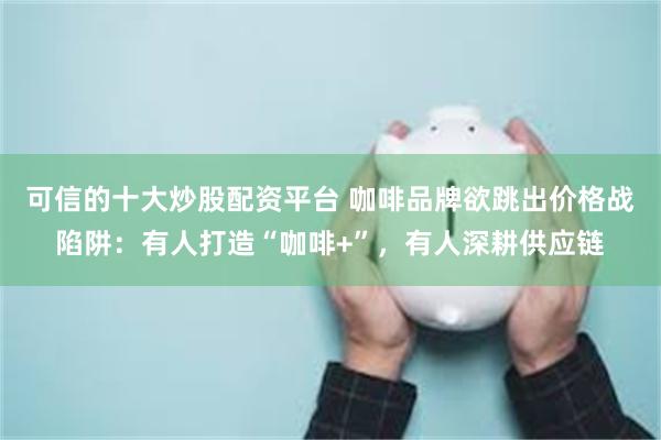 可信的十大炒股配资平台 咖啡品牌欲跳出价格战陷阱：有人打造“咖啡+”，有人深耕供应链