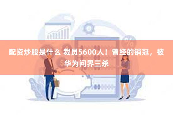 配资炒股是什么 裁员5600人！曾经的销冠，被华为问界三杀