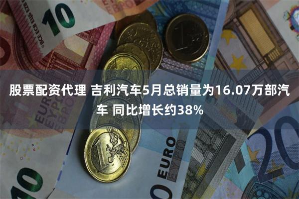 股票配资代理 吉利汽车5月总销量为16.07万部汽车 同比增长约38%