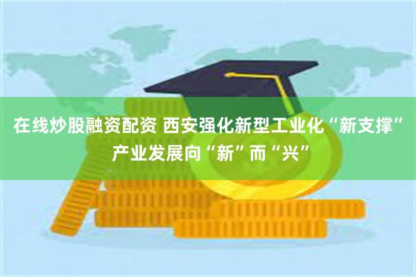 在线炒股融资配资 西安强化新型工业化“新支撑” 产业发展向“新”而“兴”