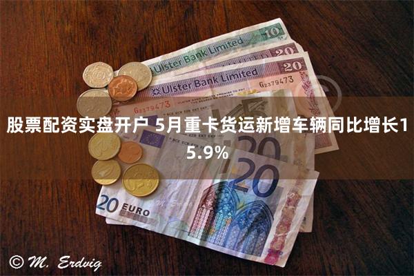 股票配资实盘开户 5月重卡货运新增车辆同比增长15.9%