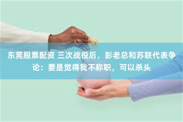 东莞股票配资 三次战役后，彭老总和苏联代表争论：要是觉得我不称职，可以杀头