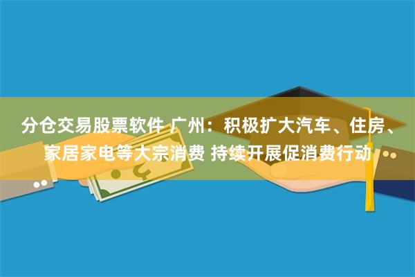 分仓交易股票软件 广州：积极扩大汽车、住房、家居家电等大宗消费 持续开展促消费行动