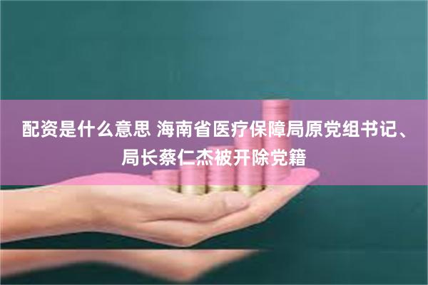 配资是什么意思 海南省医疗保障局原党组书记、局长蔡仁杰被开除党籍