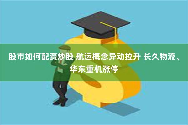 股市如何配资炒股 航运概念异动拉升 长久物流、华东重机涨停