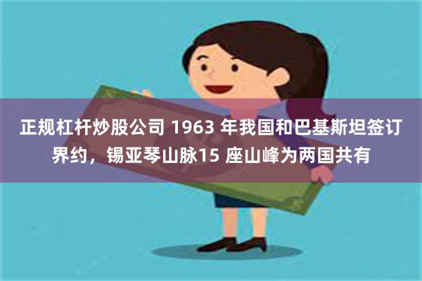 正规杠杆炒股公司 1963 年我国和巴基斯坦签订界约，锡亚琴山脉15 座山峰为两国共有