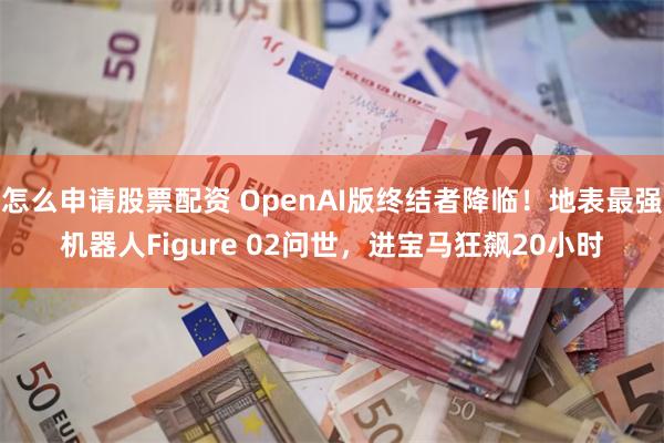 怎么申请股票配资 OpenAI版终结者降临！地表最强机器人Figure 02问世，进宝马狂飙20小时