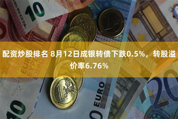 配资炒股排名 8月12日成银转债下跌0.5%，转股溢价率6.76%