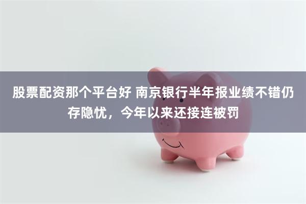 股票配资那个平台好 南京银行半年报业绩不错仍存隐忧，今年以来还接连被罚