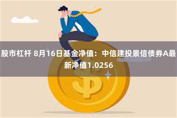 股市杠杆 8月16日基金净值：中信建投景信债券A最新净值1.0256