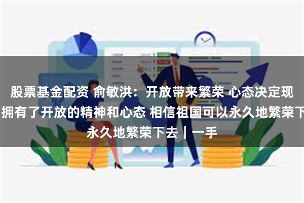 股票基金配资 俞敏洪：开放带来繁荣 心态决定现实 当我们拥有了开放的精神和心态 相信祖国可以永久地繁荣下去｜一手