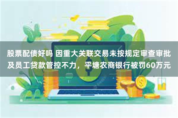 股票配债好吗 因重大关联交易未按规定审查审批及员工贷款管控不力，平塘农商银行被罚60万元