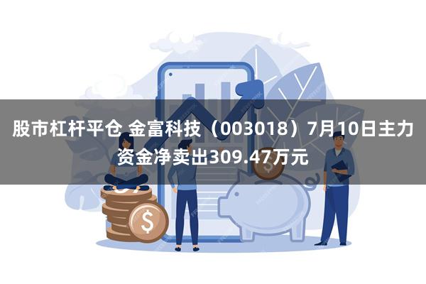 股市杠杆平仓 金富科技（003018）7月10日主力资金净卖出309.47万元