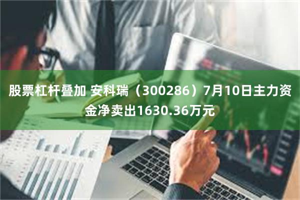 股票杠杆叠加 安科瑞（300286）7月10日主力资金净卖出1630.36万元