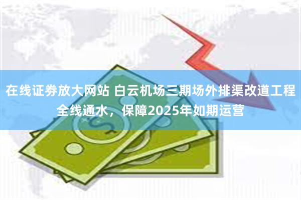 在线证劵放大网站 白云机场三期场外排渠改道工程全线通水，保障2025年如期运营