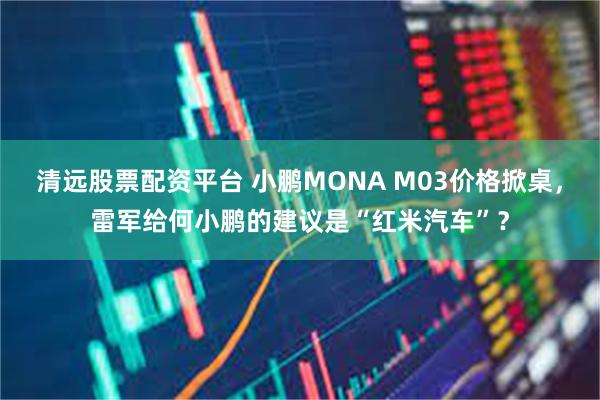 清远股票配资平台 小鹏MONA M03价格掀桌，雷军给何小鹏的建议是“红米汽车”？