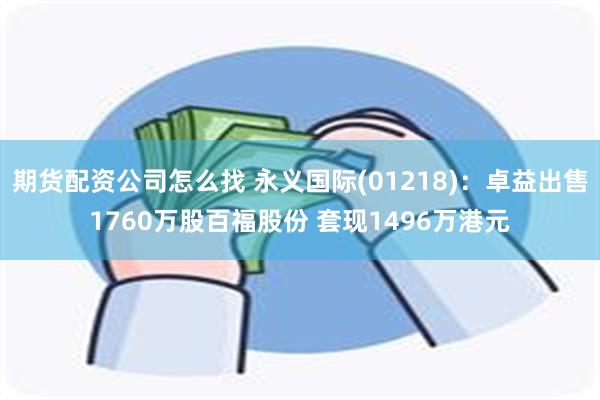 期货配资公司怎么找 永义国际(01218)：卓益出售1760万股百福股份 套现1496万港元