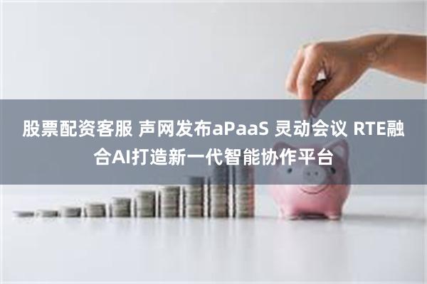 股票配资客服 声网发布aPaaS 灵动会议 RTE融合AI打造新一代智能协作平台