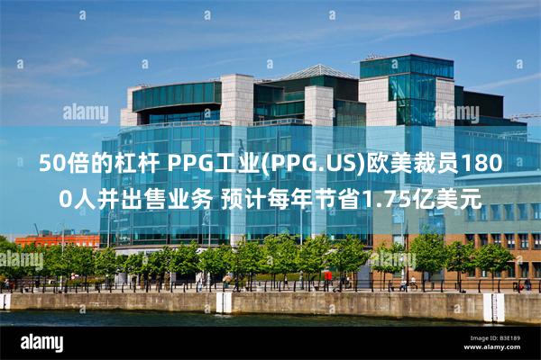 50倍的杠杆 PPG工业(PPG.US)欧美裁员1800人并出售业务 预计每年节省1.75亿美元