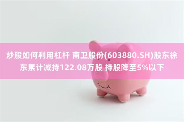 炒股如何利用杠杆 南卫股份(603880.SH)股东徐东累计减持122.08万股 持股降至5%以下