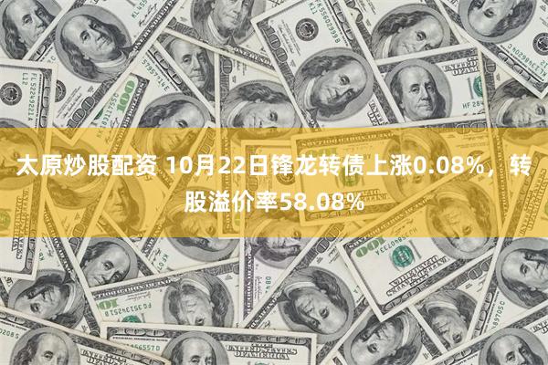 太原炒股配资 10月22日锋龙转债上涨0.08%，转股溢价率58.08%