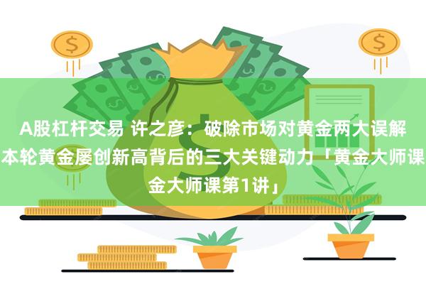 A股杠杆交易 许之彦：破除市场对黄金两大误解，看清本轮黄金屡创新高背后的三大关键动力「黄金大师课第1讲」