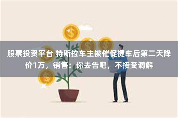 股票投资平台 特斯拉车主被催促提车后第二天降价1万，销售：你去告吧，不接受调解