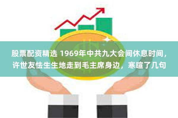 股票配资精选 1969年中共九大会间休息时间，许世友怯生生地走到毛主席身边，寒暄了几句