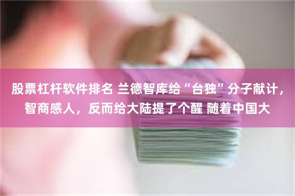 股票杠杆软件排名 兰德智库给“台独”分子献计，智商感人，反而给大陆提了个醒 随着中国大