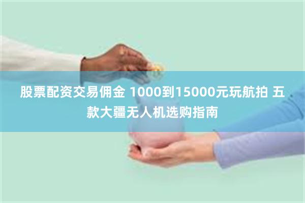 股票配资交易佣金 1000到15000元玩航拍 五款大疆无人机选购指南