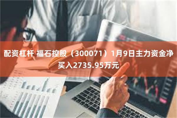 配资杠杆 福石控股（300071）1月9日主力资金净买入2735.95万元