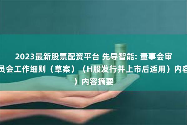 2023最新股票配资平台 先导智能: 董事会审计委员会工作细则（草案）（H股发行并上市后适用）内容摘要