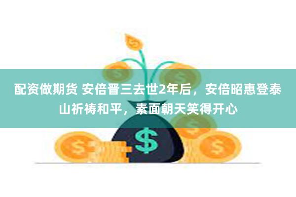 配资做期货 安倍晋三去世2年后，安倍昭惠登泰山祈祷和平，素面朝天笑得开心