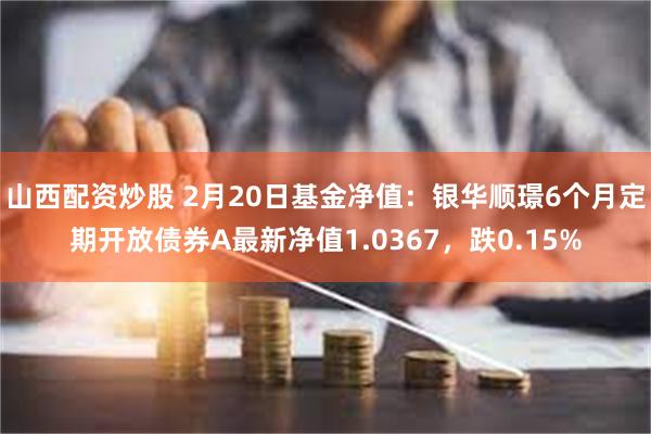 山西配资炒股 2月20日基金净值：银华顺璟6个月定期开放债券A最新净值1.0367，跌0.15%