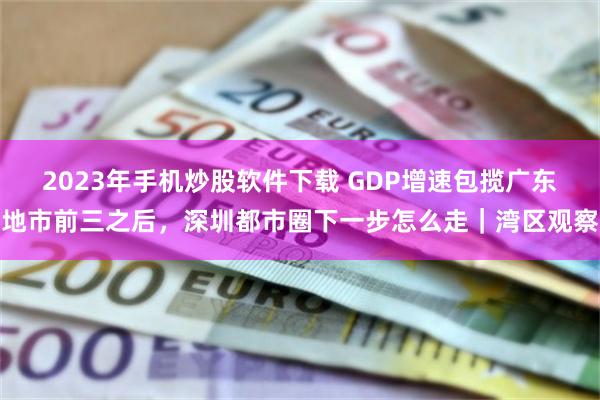 2023年手机炒股软件下载 GDP增速包揽广东地市前三之后，深圳都市圈下一步怎么走｜湾区观察