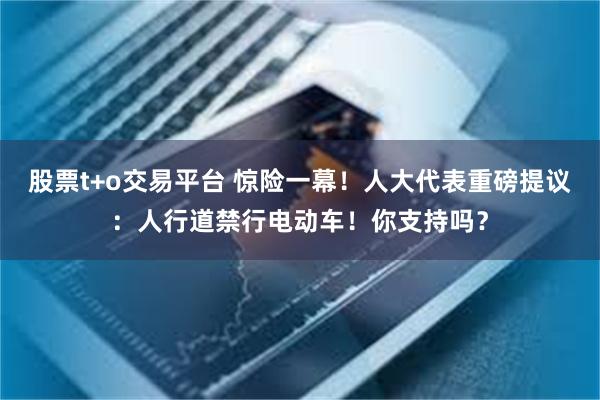 股票t+o交易平台 惊险一幕！人大代表重磅提议：人行道禁行电动车！你支持吗？