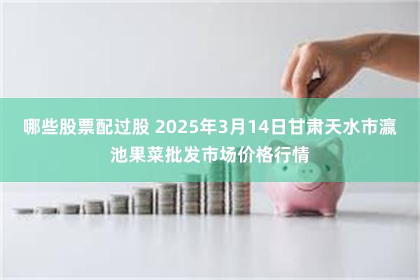 哪些股票配过股 2025年3月14日甘肃天水市瀛池果菜批发市场价格行情