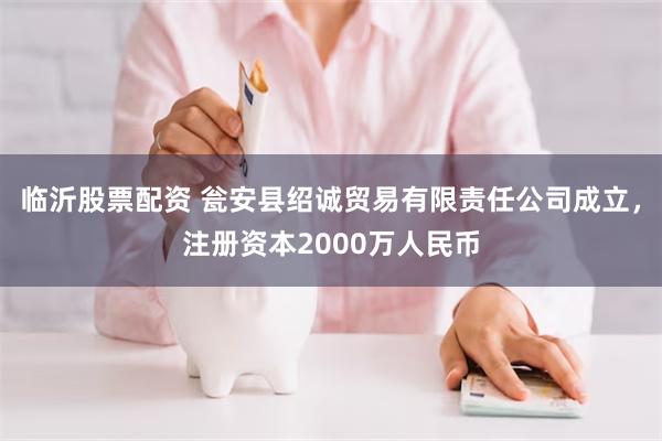 临沂股票配资 瓮安县绍诚贸易有限责任公司成立，注册资本2000万人民币