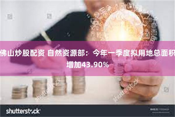 佛山炒股配资 自然资源部：今年一季度拟用地总面积增加43.90%