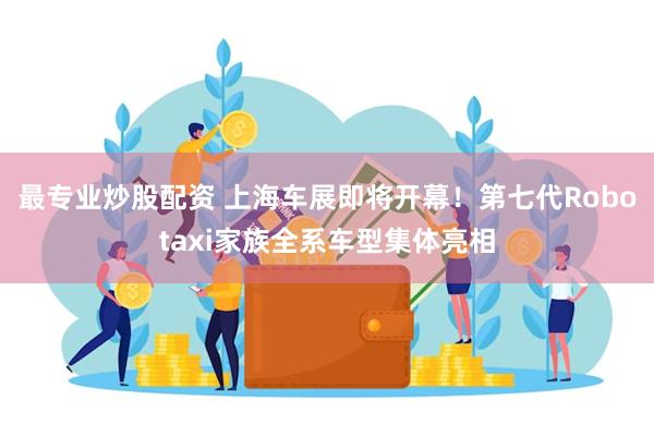 最专业炒股配资 上海车展即将开幕！第七代Robotaxi家族全系车型集体亮相