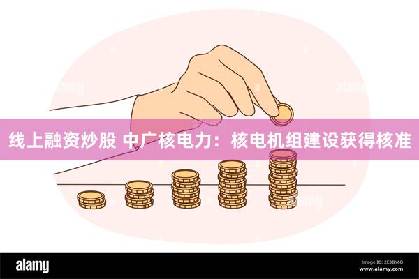 线上融资炒股 中广核电力：核电机组建设获得核准