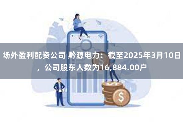 场外盈利配资公司 黔源电力：截至2025年3月10日，公司股东人数为16,884.00户